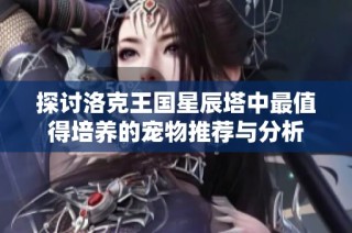 探讨洛克王国星辰塔中最值得培养的宠物推荐与分析