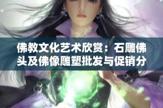 佛教文化艺术欣赏：石雕佛头及佛像雕塑批发与促销分析