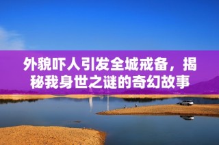 外貌吓人引发全城戒备，揭秘我身世之谜的奇幻故事