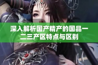 深入解析国产精产的国品一二三产区特点与区别
