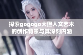 探索gogogo大但人文艺术的创作背景与其深刻内涵