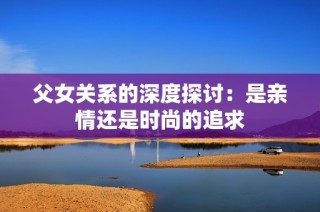 父女关系的深度探讨：是亲情还是时尚的追求