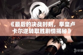 《最后的决战时刻，拳皇卢卡尔逆转取胜剧情揭秘》