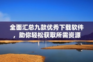 全面汇总九款优秀下载软件，助你轻松获取所需资源
