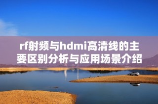 rf射频与hdmi高清线的主要区别分析与应用场景介绍