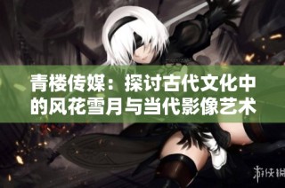 青楼传媒：探讨古代文化中的风花雪月与当代影像艺术融合