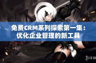 免费CRM系列探索第一集：优化企业管理的新工具