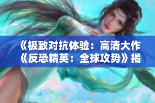 《极致对抗体验：高清大作《反恐精英：全球攻势》揭秘》