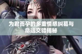 为君而孕的多重情感纠葛与命运交错揭秘