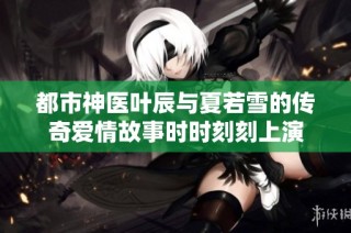 都市神医叶辰与夏若雪的传奇爱情故事时时刻刻上演