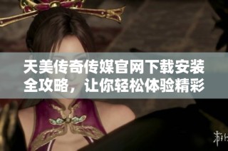天美传奇传媒官网下载安装全攻略，让你轻松体验精彩内容
