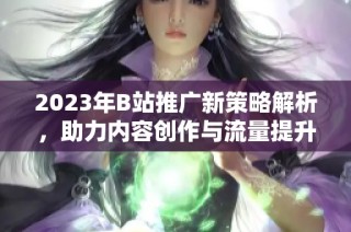 2023年B站推广新策略解析，助力内容创作与流量提升
