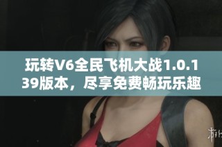 玩转V6全民飞机大战1.0.139版本，尽享免费畅玩乐趣！
