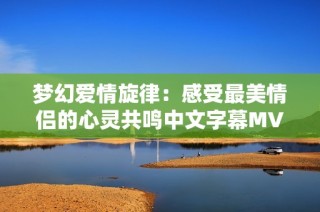 梦幻爱情旋律：感受最美情侣的心灵共鸣中文字幕MV