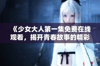 《少女大人第一集免费在线观看，揭开青春故事的精彩篇章》