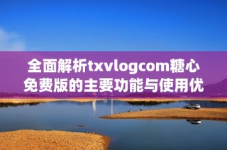 全面解析txvlogcom糖心免费版的主要功能与使用优势