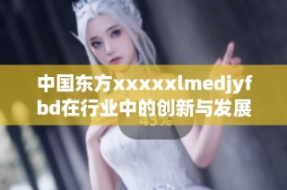 中国东方xxxxxlmedjyfbd在行业中的创新与发展探索