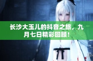 长沙大玉儿的抖音之旅，九月七日精彩回顾！