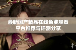 最新国产精品在线免费观看平台推荐与评测分享