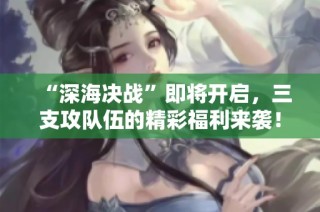 “深海决战”即将开启，三支攻队伍的精彩福利来袭！