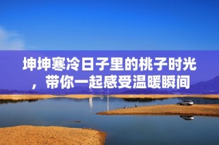 坤坤寒冷日子里的桃子时光，带你一起感受温暖瞬间