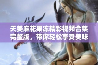 天美麻花果冻精彩视频合集完整版，带你轻松享受美味乐趣
