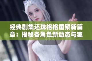 经典剧集还珠格格重聚新篇章：揭秘各角色新动态与趣事