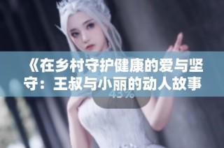 《在乡村守护健康的爱与坚守：王叔与小丽的动人故事》