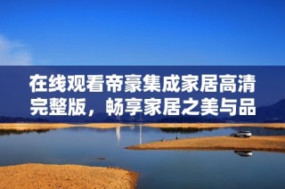在线观看帝豪集成家居高清完整版，畅享家居之美与品质生活