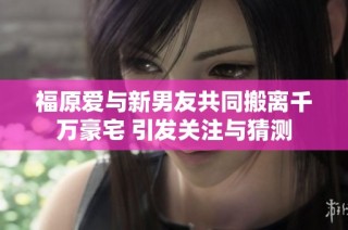 福原爱与新男友共同搬离千万豪宅 引发关注与猜测