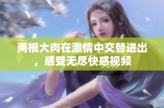 两根大肉在激情中交替进出，感受无尽快感视频