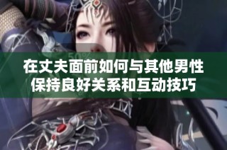 在丈夫面前如何与其他男性保持良好关系和互动技巧