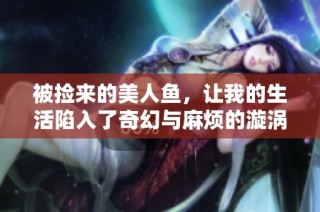 被捡来的美人鱼，让我的生活陷入了奇幻与麻烦的漩涡
