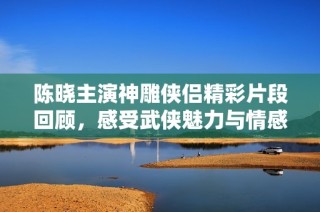 陈晓主演神雕侠侣精彩片段回顾，感受武侠魅力与情感纠葛