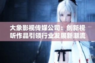 大象影视传媒公司：创新视听作品引领行业发展新潮流