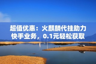 超值优惠：火麒麟代挂助力快手业务，0.1元轻松获取万张名片