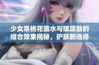 少女泉桃花露水与玻尿酸的结合效果揭秘，护肤新选择