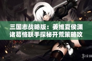 三国志战略版：姜维夏侯渊诸葛恪联手探秘开荒策略攻略