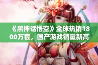 《黑神话悟空》全球热销1800万套，国产游戏销量新高