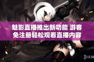 魅影直播推出新功能 游客免注册轻松观看直播内容