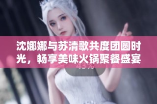 沈娜娜与苏清歌共度团圆时光，畅享美味火锅聚餐盛宴