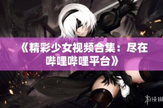 《精彩少女视频合集：尽在哔哩哔哩平台》
