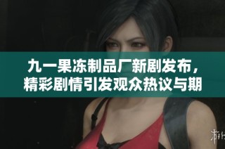 九一果冻制品厂新剧发布，精彩剧情引发观众热议与期待