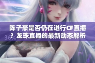 陈子豪是否仍在进行CF直播？龙珠直播的最新动态解析