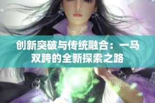 创新突破与传统融合：一马双跨的全新探索之路