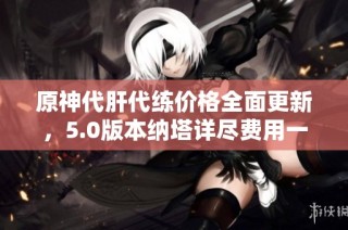 原神代肝代练价格全面更新，5.0版本纳塔详尽费用一览