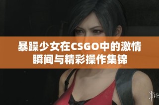 暴躁少女在CSGO中的激情瞬间与精彩操作集锦