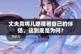 丈夫竟将儿媳视若自己的伴侣，这到底是为何？