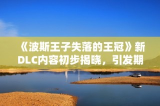 《波斯王子失落的王冠》新DLC内容初步揭晓，引发期待