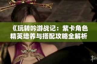 《玩转吟游战记：紫卡角色精英培养与搭配攻略全解析》